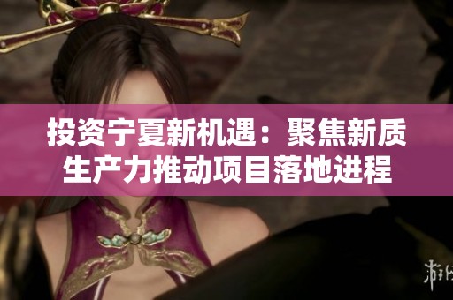 投资宁夏新机遇：聚焦新质生产力推动项目落地进程