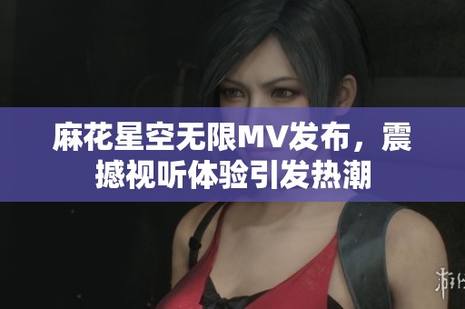 麻花星空无限MV发布，震撼视听体验引发热潮