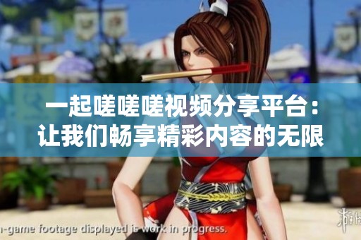 一起嗟嗟嗟视频分享平台：让我们畅享精彩内容的无限可能