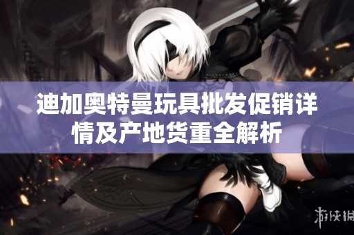 迪加奥特曼玩具批发促销详情及产地货重全解析