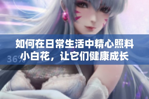 如何在日常生活中精心照料小白花，让它们健康成长