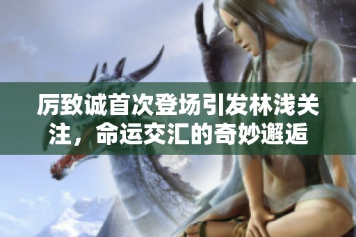 厉致诚首次登场引发林浅关注，命运交汇的奇妙邂逅