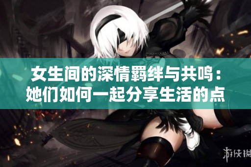 女生间的深情羁绊与共鸣：她们如何一起分享生活的点滴