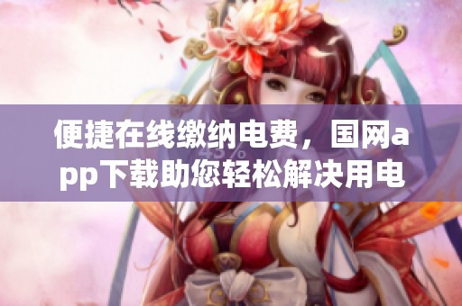便捷在线缴纳电费，国网app下载助您轻松解决用电烦恼