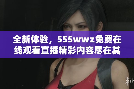 全新体验，555wwz免费在线观看直播精彩内容尽在其中