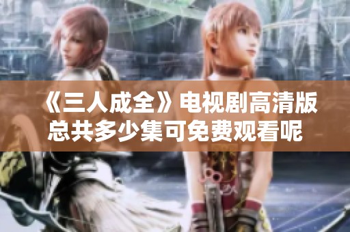 《三人成全》电视剧高清版总共多少集可免费观看呢