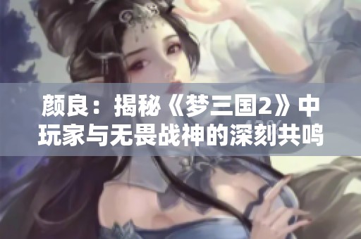 颜良：揭秘《梦三国2》中玩家与无畏战神的深刻共鸣