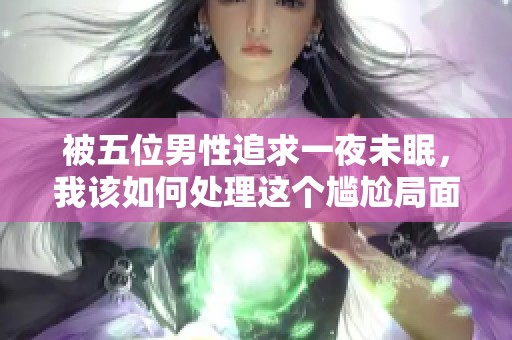 被五位男性追求一夜未眠，我该如何处理这个尴尬局面呢