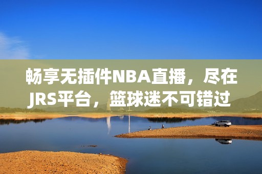 畅享无插件NBA直播，尽在JRS平台，篮球迷不可错过的优质体验