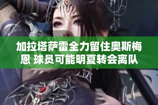 加拉塔萨雷全力留住奥斯梅恩 球员可能明夏转会离队