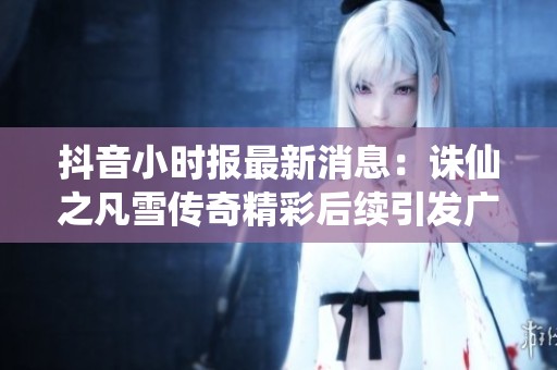 抖音小时报最新消息：诛仙之凡雪传奇精彩后续引发广泛关注