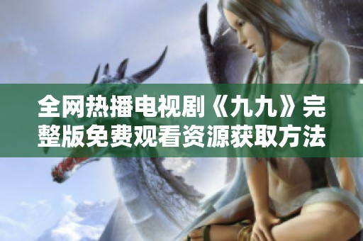 全网热播电视剧《九九》完整版免费观看资源获取方法解析