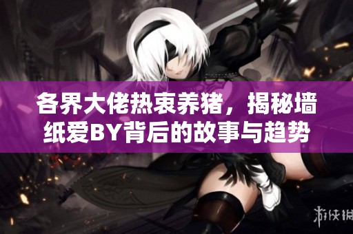 各界大佬热衷养猪，揭秘墙纸爱BY背后的故事与趋势