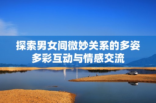 探索男女间微妙关系的多姿多彩互动与情感交流