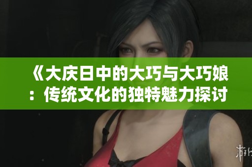 《大庆日中的大巧与大巧娘：传统文化的独特魅力探讨》