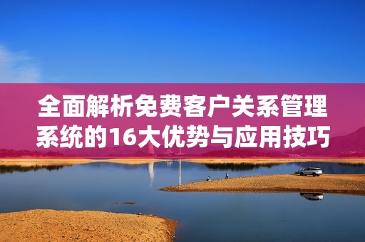 全面解析免费客户关系管理系统的16大优势与应用技巧