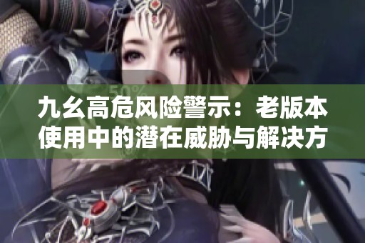 九幺高危风险警示：老版本使用中的潜在威胁与解决方案分析