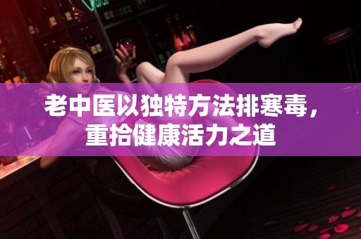 老中医以独特方法排寒毒，重拾健康活力之道