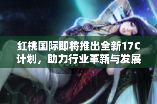 红桃国际即将推出全新17C计划，助力行业革新与发展