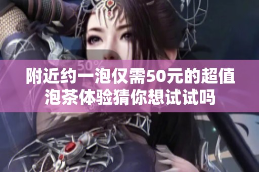 附近约一泡仅需50元的超值泡茶体验猜你想试试吗