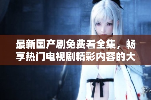 最新国产剧免费看全集，畅享热门电视剧精彩内容的大集合