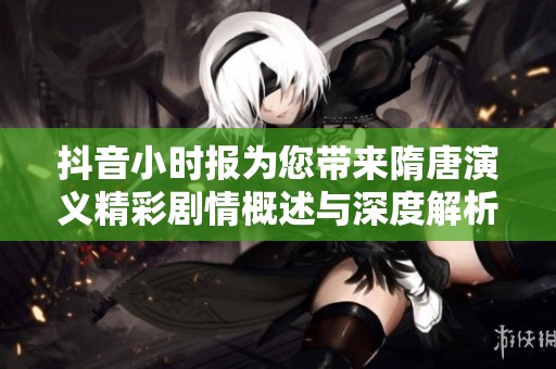 抖音小时报为您带来隋唐演义精彩剧情概述与深度解析