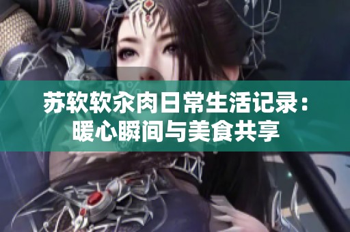 苏软软汆肉日常生活记录：暖心瞬间与美食共享