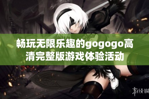 畅玩无限乐趣的gogogo高清完整版游戏体验活动