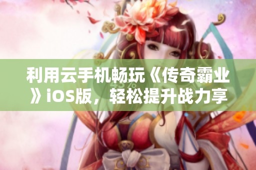 利用云手机畅玩《传奇霸业》iOS版，轻松提升战力享受游戏乐趣