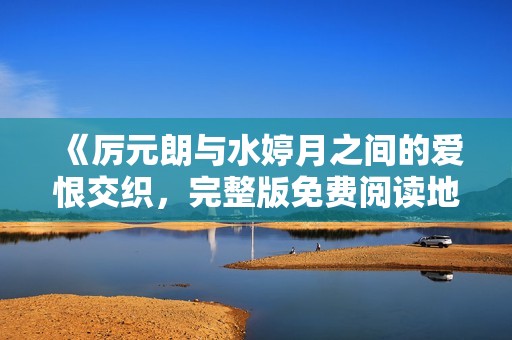 《厉元朗与水婷月之间的爱恨交织，完整版免费阅读地址分享》