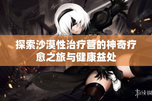 探索沙漠性治疗营的神奇疗愈之旅与健康益处