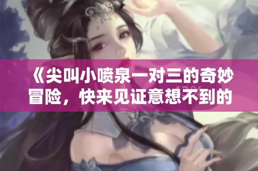 《尖叫小喷泉一对三的奇妙冒险，快来见证意想不到的惊喜》