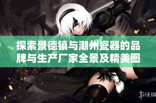 探索景德镇与潮州瓷器的品牌与生产厂家全景及精美图片展示