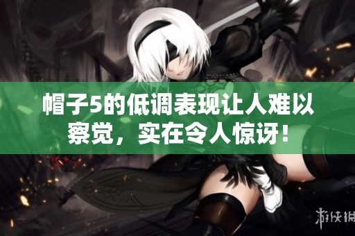 帽子5的低调表现让人难以察觉，实在令人惊讶！