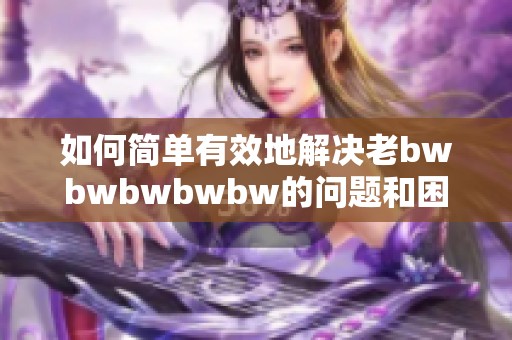 如何简单有效地解决老bwbwbwbwbw的问题和困扰