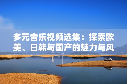 多元音乐视频选集：探索欧美、日韩与国产的魅力与风格