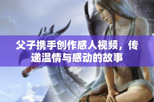 父子携手创作感人视频，传递温情与感动的故事