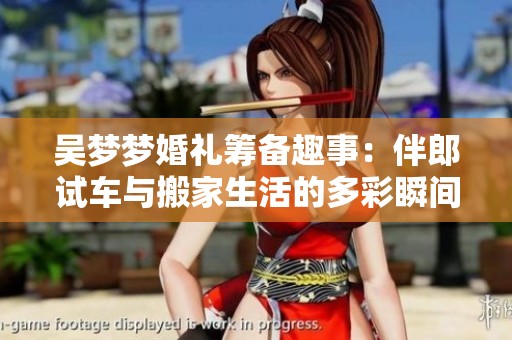 吴梦梦婚礼筹备趣事：伴郎试车与搬家生活的多彩瞬间