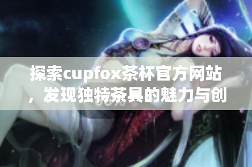 探索cupfox茶杯官方网站，发现独特茶具的魅力与创新设计