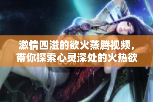 激情四溢的欲火蒸腾视频，带你探索心灵深处的火热欲望
