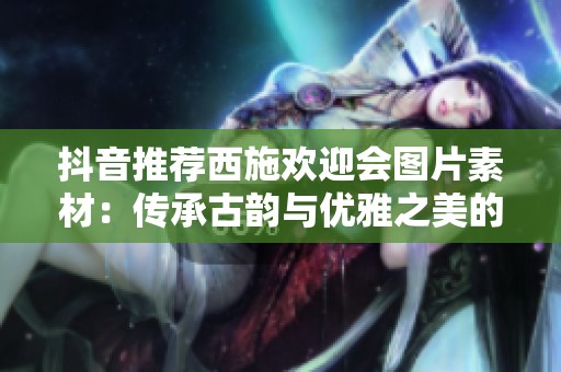 抖音推荐西施欢迎会图片素材：传承古韵与优雅之美的完美结合