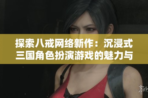 探索八戒网络新作：沉浸式三国角色扮演游戏的魅力与创新