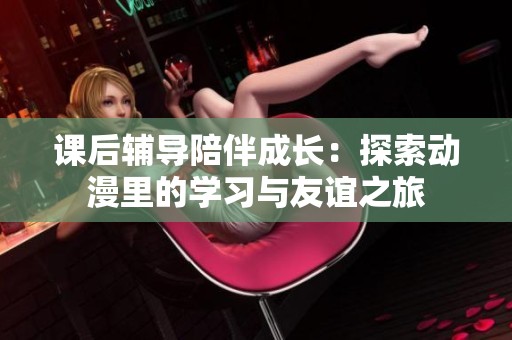 课后辅导陪伴成长：探索动漫里的学习与友谊之旅