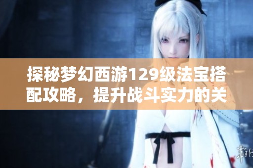 探秘梦幻西游129级法宝搭配攻略，提升战斗实力的关键！