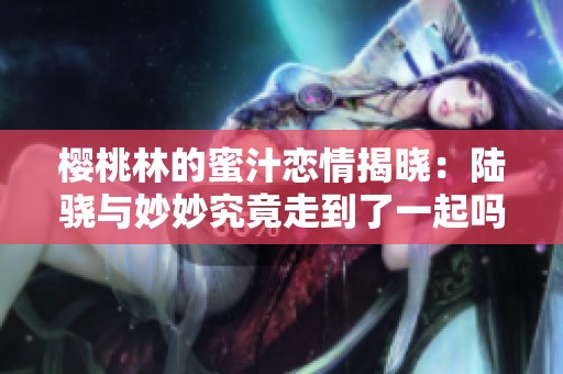 樱桃林的蜜汁恋情揭晓：陆骁与妙妙究竟走到了一起吗