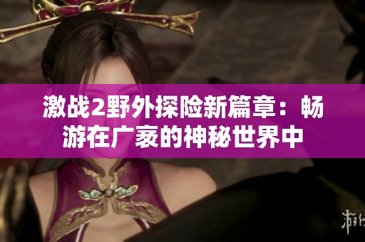 激战2野外探险新篇章：畅游在广袤的神秘世界中