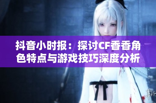 抖音小时报：探讨CF香香角色特点与游戏技巧深度分析