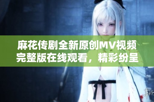 麻花传剧全新原创MV视频完整版在线观看，精彩纷呈不容错过