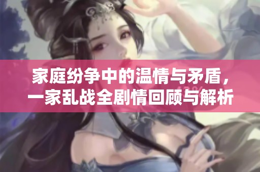 家庭纷争中的温情与矛盾，一家乱战全剧情回顾与解析