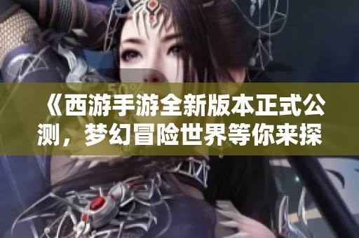 《西游手游全新版本正式公测，梦幻冒险世界等你来探索与挑战》